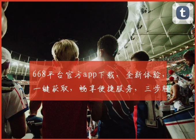 668平台官方app下载，全新体验，一键获取，畅享便捷服务，三步轻松安装，快人一步，不容错过