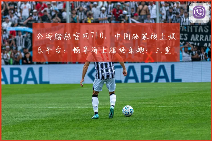 公海赌船官网710，中国独家线上娱乐平台，畅享海上赌场乐趣，三重惊喜等你来