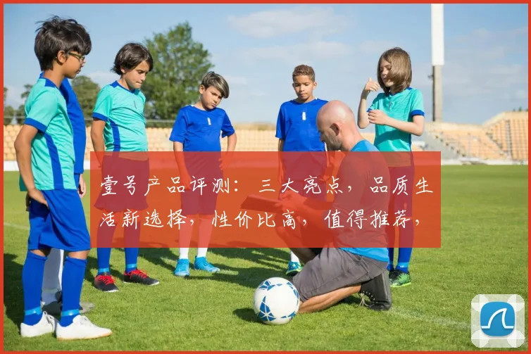 壹号产品评测：三大亮点，品质生活新选择，性价比高，值得推荐，体验非凡