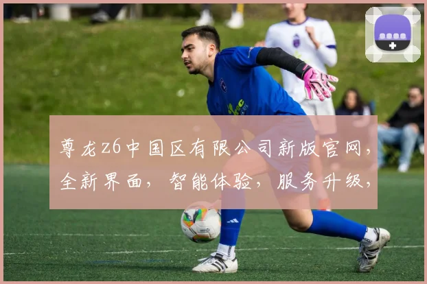 尊龙z6中国区有限公司新版官网，全新界面，智能体验，服务升级，专业品质，三重惊喜，敬请期待